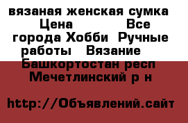 вязаная женская сумка  › Цена ­ 2 500 - Все города Хобби. Ручные работы » Вязание   . Башкортостан респ.,Мечетлинский р-н